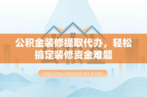 东兰公积金装修提取代办，轻松搞定装修资金难题