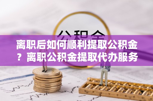 东兰离职后如何顺利提取公积金？离职公积金提取代办服务帮你搞定！