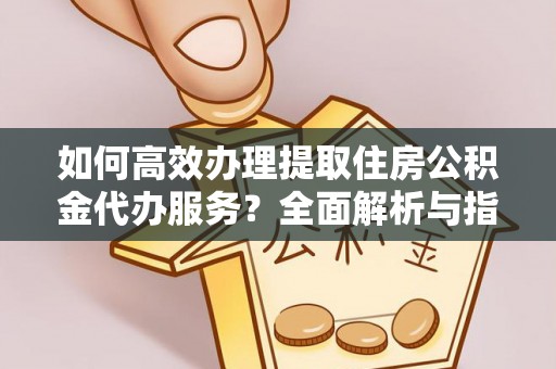 东兰如何高效办理提取住房公积金代办服务？全面解析与指南