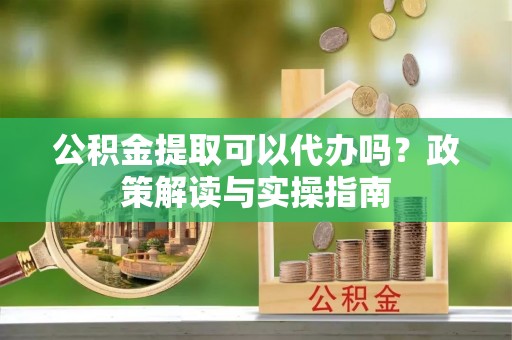 东兰公积金提取可以代办吗？政策解读与实操指南