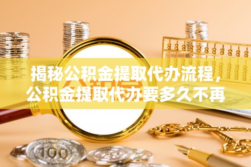 东兰揭秘公积金提取代办流程，公积金提取代办要多久不再是谜题