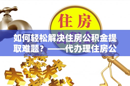 东兰如何轻松解决住房公积金提取难题？——代办理住房公积金提取服务解析