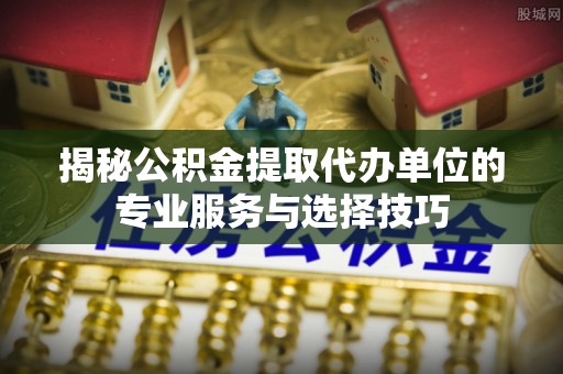 东兰揭秘公积金提取代办单位的专业服务与选择技巧