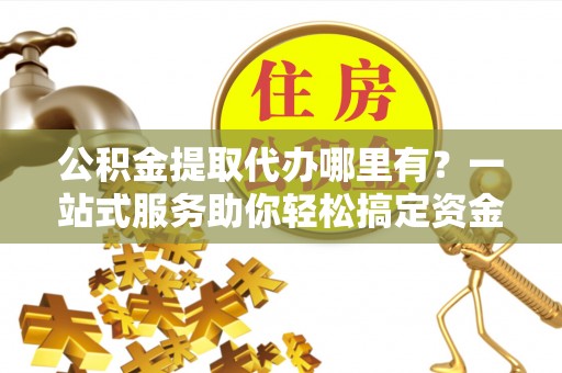 东兰公积金提取代办哪里有？一站式服务助你轻松搞定资金难题