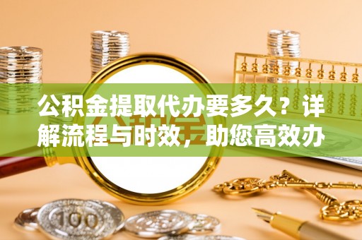 东兰公积金提取代办要多久？详解流程与时效，助您高效办理