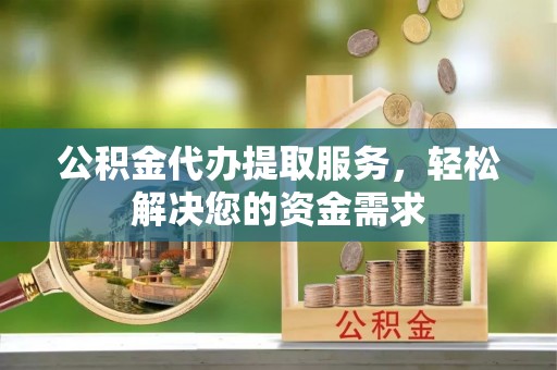 东兰公积金代办提取服务，轻松解决您的资金需求