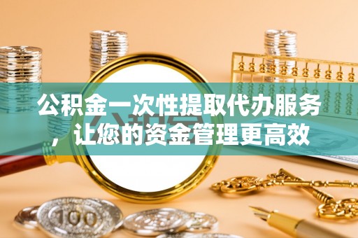 东兰公积金一次性提取代办服务，让您的资金管理更高效