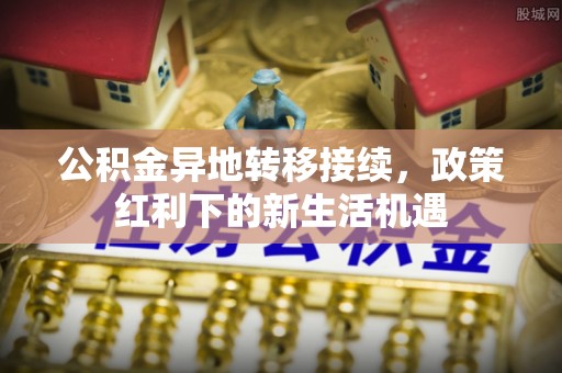 东兰公积金异地转移接续，政策红利下的新生活机遇