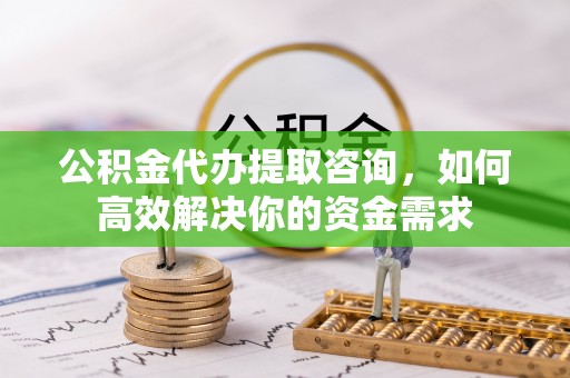 东兰公积金代办提取咨询，如何高效解决你的资金需求