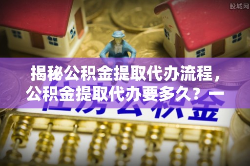 东兰揭秘公积金提取代办流程，公积金提取代办要多久？一文读懂